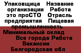 Упаковщица › Название организации ­ Работа-это проСТО › Отрасль предприятия ­ Пищевая промышленность › Минимальный оклад ­ 20 000 - Все города Работа » Вакансии   . Белгородская обл.